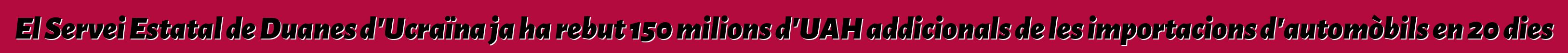 El Servei Estatal de Duanes d'Ucraïna ja ha rebut 150 milions d'UAH addicionals de les importacions d'automòbils en 20 dies
