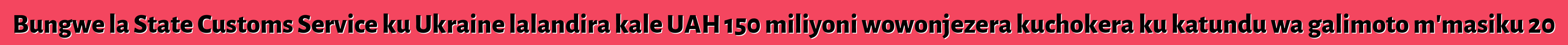 Bungwe la State Customs Service ku Ukraine lalandira kale UAH 150 miliyoni wowonjezera kuchokera ku katundu wa galimoto m'masiku 20