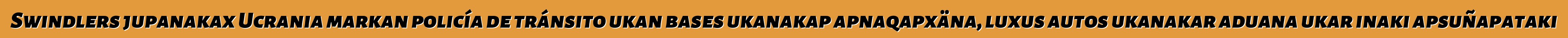 Swindlers jupanakax Ucrania markan policía de tránsito ukan bases ukanakap apnaqapxäna, luxus autos ukanakar aduana ukar inaki apsuñapataki