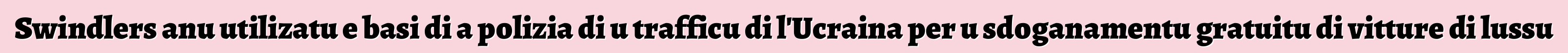 Swindlers anu utilizatu e basi di a polizia di u trafficu di l'Ucraina per u sdoganamentu gratuitu di vitture di lussu