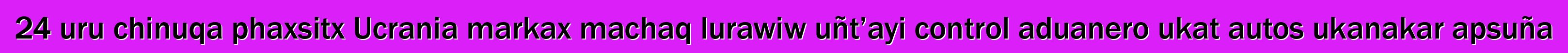 24 uru chinuqa phaxsitx Ucrania markax machaq lurawiw uñt’ayi control aduanero ukat autos ukanakar apsuña