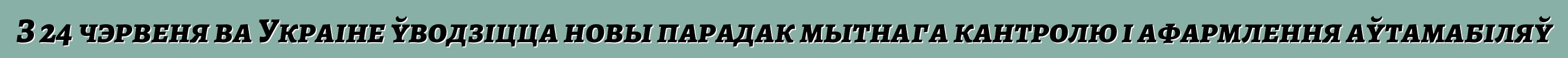 З 24 чэрвеня ва Украіне ўводзіцца новы парадак мытнага кантролю і афармлення аўтамабіляў