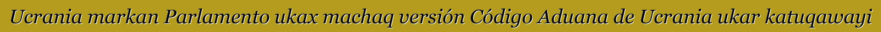 Ucrania markan Parlamento ukax machaq versión Código Aduana de Ucrania ukar katuqawayi