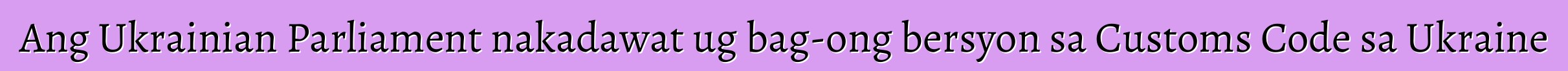 Ang Ukrainian Parliament nakadawat ug bag-ong bersyon sa Customs Code sa Ukraine