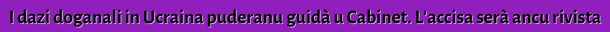 I dazi doganali in Ucraina puderanu guidà u Cabinet. L'accisa serà ancu rivista
