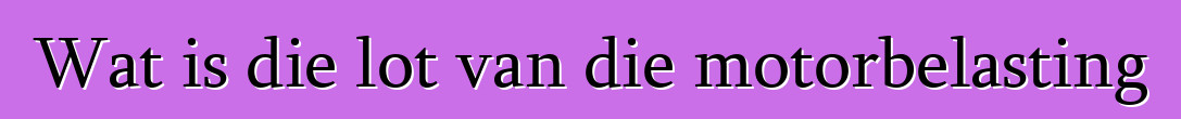 Wat is die lot van die motorbelasting