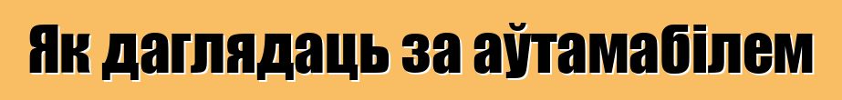 Як даглядаць за аўтамабілем