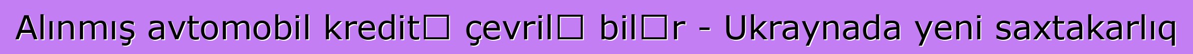 Alınmış avtomobil kreditə çevrilə bilər - Ukraynada yeni saxtakarlıq