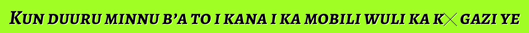 Kun duuru minnu b’a to i kana i ka mobili wuli ka kɛ gazi ye