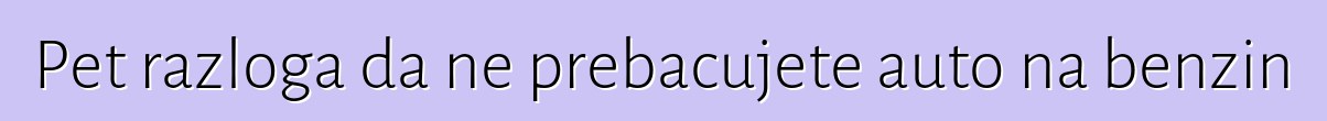 Pet razloga da ne prebacujete auto na benzin
