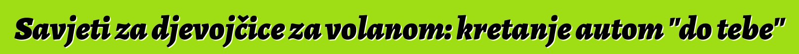 Savjeti za djevojčice za volanom: kretanje autom "do tebe"