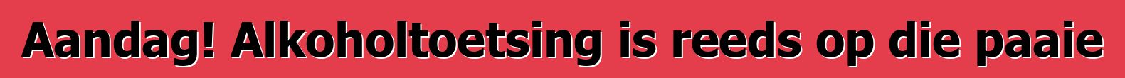 Aandag! Alkoholtoetsing is reeds op die paaie