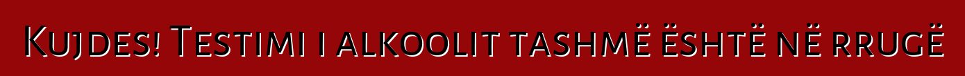 Kujdes! Testimi i alkoolit tashmë është në rrugë