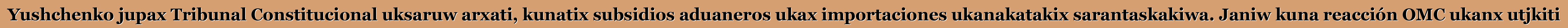 Yushchenko jupax Tribunal Constitucional uksaruw arxati, kunatix subsidios aduaneros ukax importaciones ukanakatakix sarantaskakiwa. Janiw kuna reacción OMC ukanx utjkiti
