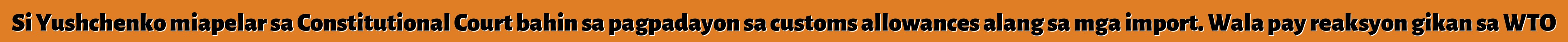 Si Yushchenko miapelar sa Constitutional Court bahin sa pagpadayon sa customs allowances alang sa mga import. Wala pay reaksyon gikan sa WTO