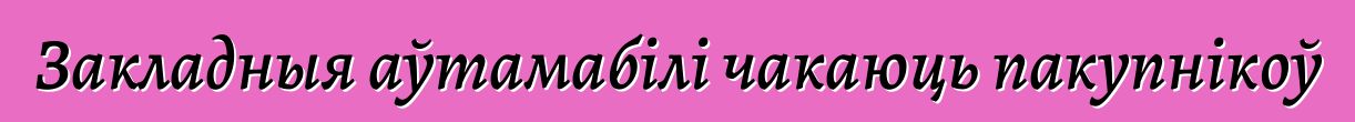 Закладныя аўтамабілі чакаюць пакупнікоў