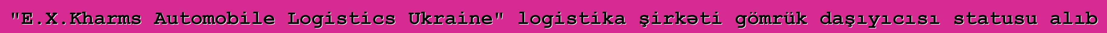 "E.X.Kharms Automobile Logistics Ukraine" logistika şirkəti gömrük daşıyıcısı statusu alıb