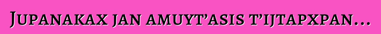 Jupanakax jan amuyt’asis t’ijtapxpan...
