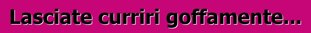Lasciate curriri goffamente...
