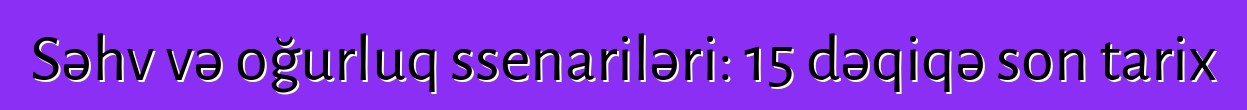 Səhv və oğurluq ssenariləri: 15 dəqiqə son tarix