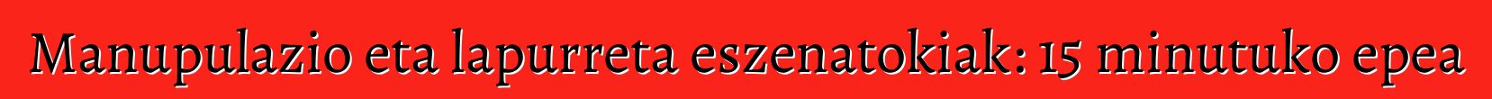 Manupulazio eta lapurreta eszenatokiak: 15 minutuko epea