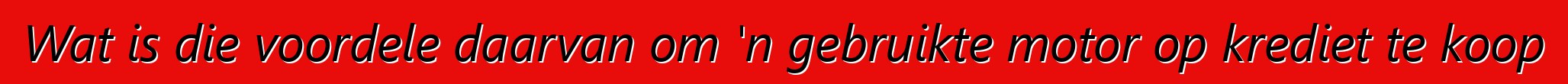 Wat is die voordele daarvan om 'n gebruikte motor op krediet te koop