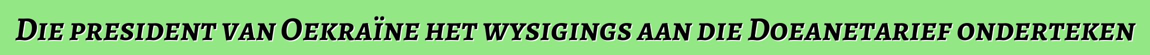 Die president van Oekraïne het wysigings aan die Doeanetarief onderteken