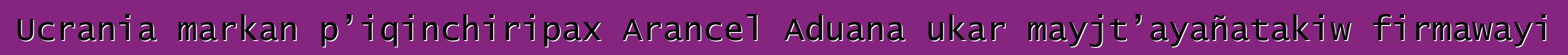 Ucrania markan p’iqinchiripax Arancel Aduana ukar mayjt’ayañatakiw firmawayi