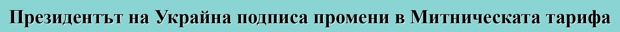 Президентът на Украйна подписа промени в Митническата тарифа