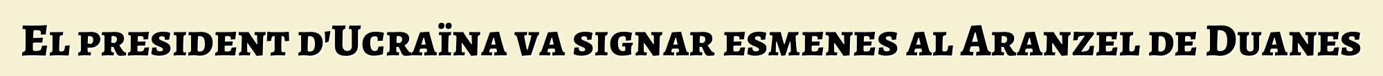 El president d'Ucraïna va signar esmenes al Aranzel de Duanes