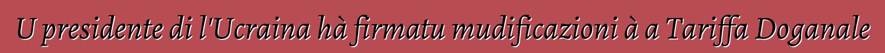 U presidente di l'Ucraina hà firmatu mudificazioni à a Tariffa Doganale