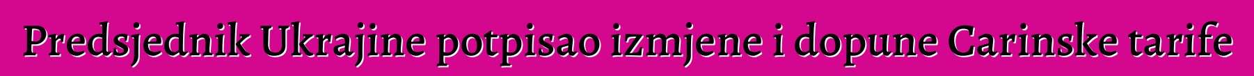 Predsjednik Ukrajine potpisao izmjene i dopune Carinske tarife