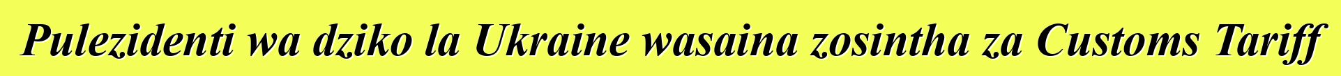 Pulezidenti wa dziko la Ukraine wasaina zosintha za Customs Tariff