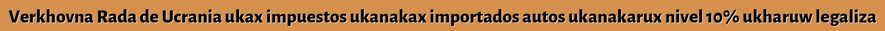 Verkhovna Rada de Ucrania ukax impuestos ukanakax importados autos ukanakarux nivel 10% ukharuw legaliza