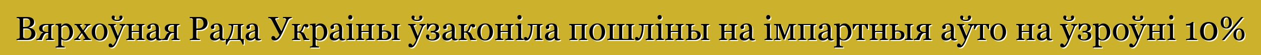 Вярхоўная Рада Украіны ўзаконіла пошліны на імпартныя аўто на ўзроўні 10%