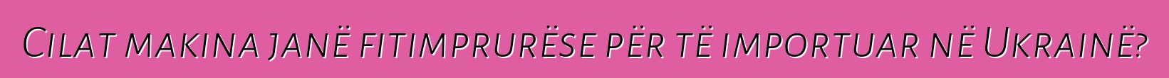 Cilat makina janë fitimprurëse për të importuar në Ukrainë?