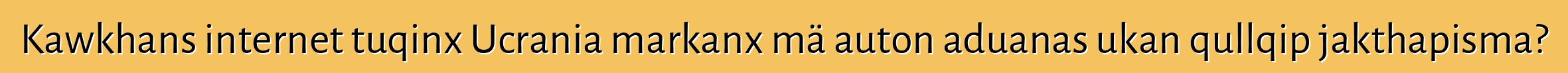 Kawkhans internet tuqinx Ucrania markanx mä auton aduanas ukan qullqip jakthapisma?