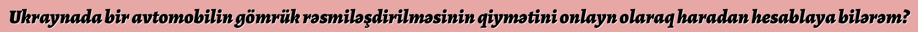 Ukraynada bir avtomobilin gömrük rəsmiləşdirilməsinin qiymətini onlayn olaraq haradan hesablaya bilərəm?