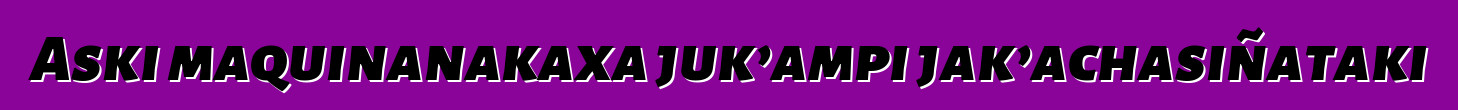 Aski maquinanakaxa juk’ampi jak’achasiñataki