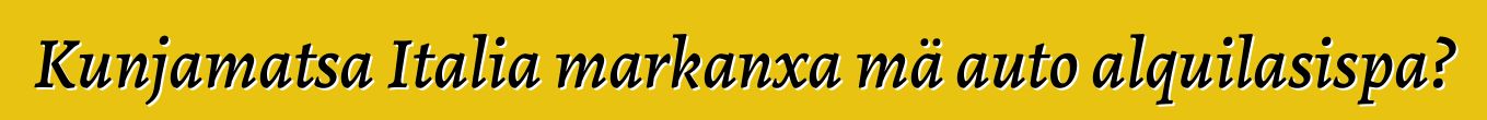 Kunjamatsa Italia markanxa mä auto alquilasispa?
