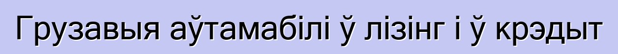 Грузавыя аўтамабілі ў лізінг і ў крэдыт