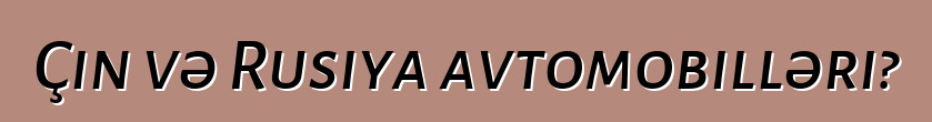 Çin və Rusiya avtomobilləri?