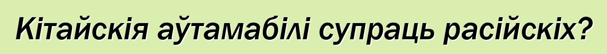 Кітайскія аўтамабілі супраць расійскіх?