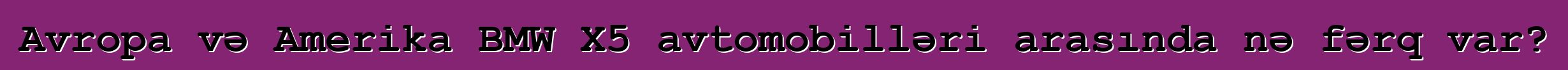 Avropa və Amerika BMW X5 avtomobilləri arasında nə fərq var?
