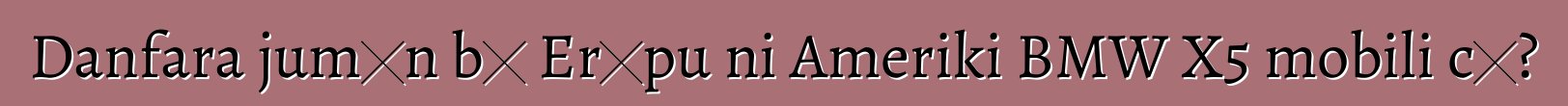 Danfara jumɛn bɛ Erɔpu ni Ameriki BMW X5 mobili cɛ?