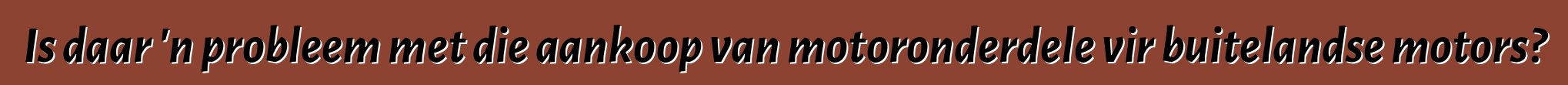 Is daar 'n probleem met die aankoop van motoronderdele vir buitelandse motors?
