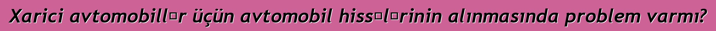 Xarici avtomobillər üçün avtomobil hissələrinin alınmasında problem varmı?