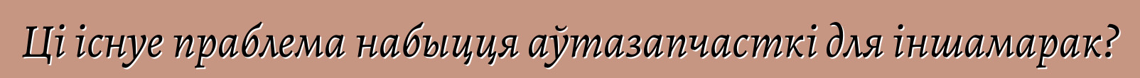 Ці існуе праблема набыцця аўтазапчасткі для іншамарак?
