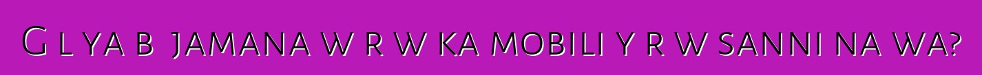 Gɛlɛya bɛ jamana wɛrɛw ka mobili yɔrɔw sanni na wa?