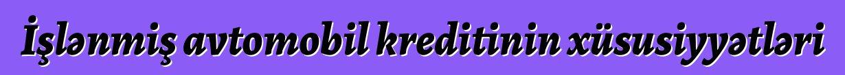 İşlənmiş avtomobil kreditinin xüsusiyyətləri